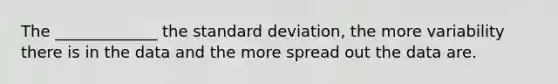 The _____________ the standard deviation, the more variability there is in the data and the more spread out the data are.