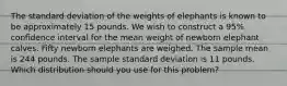 The standard deviation of the weights of elephants is known to be approximately 15 pounds. We wish to construct a 95% confidence interval for the mean weight of newborn elephant calves. Fifty newborn elephants are weighed. The sample mean is 244 pounds. The sample standard deviation is 11 pounds. Which distribution should you use for this problem?