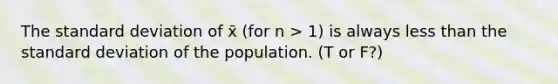 The standard deviation of x̄ (for n > 1) is always less than the standard deviation of the population. (T or F?)