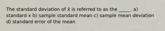 The standard deviation of x̄ is referred to as the _____. a) standard x b) sample standard mean c) sample mean deviation d) standard error of the mean