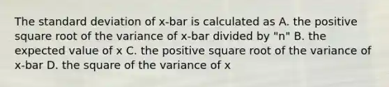 The <a href='https://www.questionai.com/knowledge/kqGUr1Cldy-standard-deviation' class='anchor-knowledge'>standard deviation</a> of x-bar is calculated as A. the positive square root of the variance of x-bar divided by "n" B. the expected value of x C. the positive square root of the variance of x-bar D. the square of the variance of x