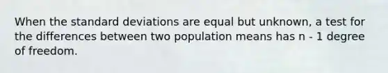 When the standard deviations are equal but unknown, a test for the differences between two population means has n - 1 degree of freedom.