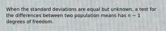 When the standard deviations are equal but unknown, a test for the differences between two population means has n − 1 degrees of freedom.