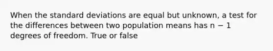 When the standard deviations are equal but unknown, a test for the differences between two population means has n − 1 degrees of freedom. True or false