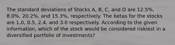 The <a href='https://www.questionai.com/knowledge/kqGUr1Cldy-standard-deviation' class='anchor-knowledge'>standard deviation</a>s of Stocks A, B, C, and D are 12.5%, 8.0%, 20.2%, and 15.3%, respectively. The betas for the stocks are 1.0, 0.5, 2.4, and 3.0 respectively. According to the given information, which of the stock would be considered riskiest in a diversified portfolio of investments?