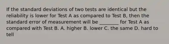 If the standard deviations of two tests are identical but the reliability is lower for Test A as compared to Test B, then the standard error of measurement will be ________ for Test A as compared with Test B. A. higher B. lower C. the same D. hard to tell ​