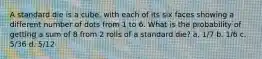 A standard die is a cube, with each of its six faces showing a different number of dots from 1 to 6. What is the probability of getting a sum of 8 from 2 rolls of a standard die? a. 1/7 b. 1/6 c. 5/36 d. 5/12