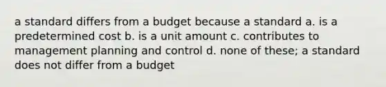 a standard differs from a budget because a standard a. is a predetermined cost b. is a unit amount c. contributes to management planning and control d. none of these; a standard does not differ from a budget