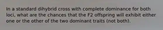 In a standard dihybrid cross with complete dominance for both loci, what are the chances that the F2 offspring will exhibit either one or the other of the two dominant traits (not both).