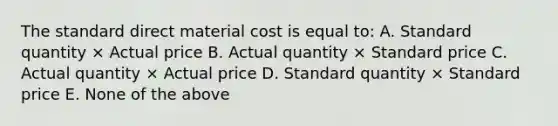 The standard direct material cost is equal to: A. Standard quantity × Actual price B. Actual quantity × Standard price C. Actual quantity × Actual price D. Standard quantity × Standard price E. None of the above