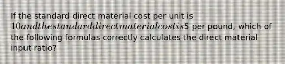 If the standard direct material cost per unit is 10 and the standard direct material cost is5 per pound, which of the following formulas correctly calculates the direct material input ratio?