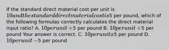 If the standard direct material cost per unit is​ 10 and the standard direct material cost is​5 per​ pound, which of the following formulas correctly calculates the direct material input​ ratio? A. ​10 per unit​ +5 per pound B. ​10 per unit​ ÷5 per pound Your answer is correct. C. ​10 per unit x​5 per pound D. ​10 per unit​ -5 per pound