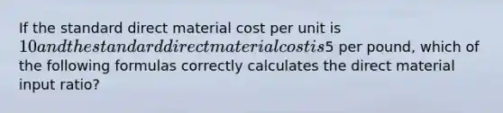 If the standard direct material cost per unit is​ 10 and the standard direct material cost is​5 per​ pound, which of the following formulas correctly calculates the direct material input​ ratio?