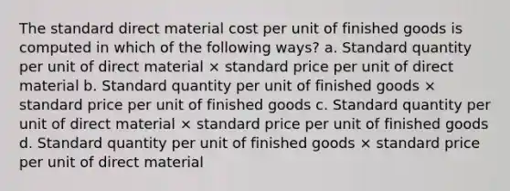 The standard direct material cost per unit of finished goods is computed in which of the following ways? a. Standard quantity per unit of direct material × standard price per unit of direct material b. Standard quantity per unit of finished goods × standard price per unit of finished goods c. Standard quantity per unit of direct material × standard price per unit of finished goods d. Standard quantity per unit of finished goods × standard price per unit of direct material