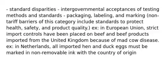 - standard disparities - intergovernmental acceptances of testing methods and standards - packaging, labeling, and marking (non-tariff barriers of this category include standards to protect health, safety, and product quality.) ex: in European Union, strict import controls have been placed on beef and beef products imported from the United Kingdom because of mad cow disease. ex: in Netherlands, all imported hen and duck eggs must be marked in non-removable ink with the country of origin