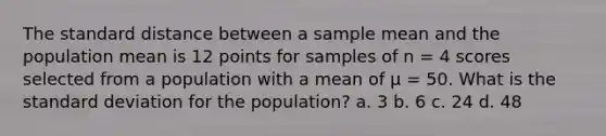 The standard distance between a sample mean and the population mean is 12 points for samples of n = 4 scores selected from a population with a mean of µ = 50. What is the <a href='https://www.questionai.com/knowledge/kqGUr1Cldy-standard-deviation' class='anchor-knowledge'>standard deviation</a> for the population? a. 3 b. 6 c. 24 d. 48