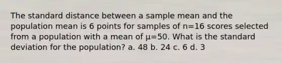 The standard distance between a sample mean and the population mean is 6 points for samples of n=16 scores selected from a population with a mean of µ=50. What is the standard deviation for the population? a. 48 b. 24 c. 6 d. 3