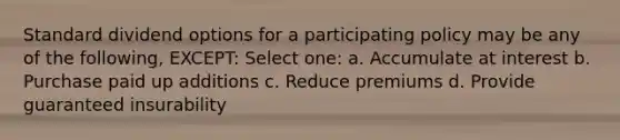 Standard dividend options for a participating policy may be any of the following, EXCEPT: Select one: a. Accumulate at interest b. Purchase paid up additions c. Reduce premiums d. Provide guaranteed insurability