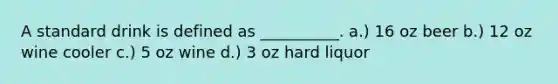 A standard drink is defined as __________. a.) 16 oz beer b.) 12 oz wine cooler c.) 5 oz wine d.) 3 oz hard liquor