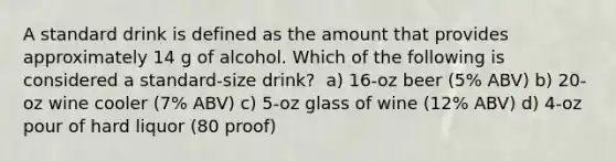 A standard drink is defined as the amount that provides approximately 14 g of alcohol. Which of the following is considered a standard-size drink? ﻿﻿﻿ a) 16-oz beer (5% ABV) ﻿﻿﻿b) 20-oz wine cooler (7% ABV) ﻿﻿﻿c) 5-oz glass of wine (12% ABV) ﻿﻿﻿d) 4-oz pour of hard liquor (80 proof)