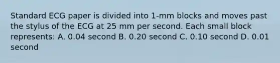 Standard ECG paper is divided into 1-mm blocks and moves past the stylus of the ECG at 25 mm per second. Each small block represents: A. 0.04 second B. 0.20 second C. 0.10 second D. 0.01 second