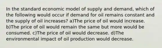 In the standard economic model of supply and demand, which of the following would occur if demand for oil remains constant and the supply of oil increases? a)The price of oil would increase. b)The price of oil would remain the same but more would be consumed. c)The price of oil would decrease. d)The environmental impact of oil production would decrease.