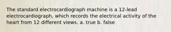 The standard electrocardiograph machine is a 12-lead electrocardiograph, which records the electrical activity of the heart from 12 different views. a. true b. false