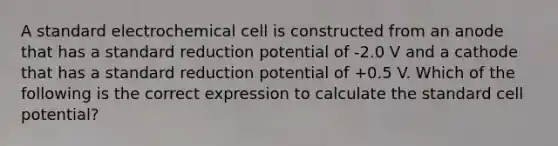 A standard electrochemical cell is constructed from an anode that has a standard reduction potential of -2.0 V and a cathode that has a standard reduction potential of +0.5 V. Which of the following is the correct expression to calculate the standard cell potential?