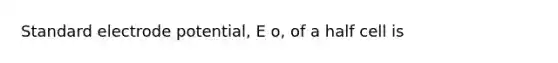 Standard electrode potential, E o, of a half cell is