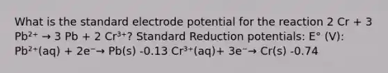 What is the standard electrode potential for the reaction 2 Cr + 3 Pb²⁺ → 3 Pb + 2 Cr³⁺? Standard Reduction potentials: E° (V): Pb²⁺(aq) + 2e⁻→ Pb(s) -0.13 Cr³⁺(aq)+ 3e⁻→ Cr(s) -0.74