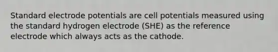 Standard <a href='https://www.questionai.com/knowledge/kGBiM9jhet-electrode-potential' class='anchor-knowledge'>electrode potential</a>s are cell potentials measured using the standard hydrogen electrode (SHE) as the reference electrode which always acts as the cathode.