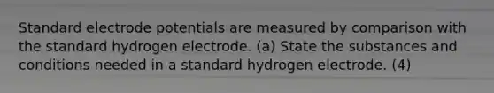 Standard electrode potentials are measured by comparison with the standard hydrogen electrode. (a) State the substances and conditions needed in a standard hydrogen electrode. (4)