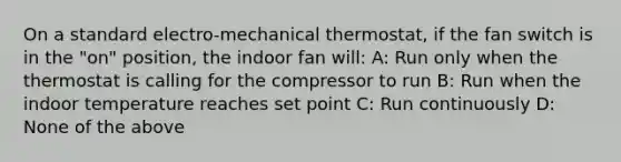 On a standard electro-mechanical thermostat, if the fan switch is in the "on" position, the indoor fan will: A: Run only when the thermostat is calling for the compressor to run B: Run when the indoor temperature reaches set point C: Run continuously D: None of the above