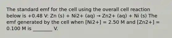 The standard emf for the cell using the overall cell reaction below is +0.48 V: Zn (s) + Ni2+ (aq) → Zn2+ (aq) + Ni (s) The emf generated by the cell when [Ni2+] = 2.50 M and [Zn2+] = 0.100 M is ________ V.