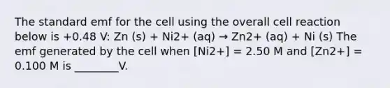 The standard emf for the cell using the overall cell reaction below is +0.48 V: Zn (s) + Ni2+ (aq) → Zn2+ (aq) + Ni (s) The emf generated by the cell when [Ni2+] = 2.50 M and [Zn2+] = 0.100 M is ________V.