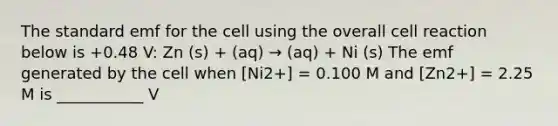 The standard emf for the cell using the overall cell reaction below is +0.48 V: Zn (s) + (aq) → (aq) + Ni (s) The emf generated by the cell when [Ni2+] = 0.100 M and [Zn2+] = 2.25 M is ___________ V