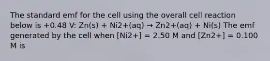 The standard emf for the cell using the overall cell reaction below is +0.48 V: Zn(s) + Ni2+(aq) → Zn2+(aq) + Ni(s) The emf generated by the cell when [Ni2+] = 2.50 M and [Zn2+] = 0.100 M is