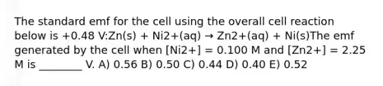 The standard emf for the cell using the overall cell reaction below is +0.48 V:Zn(s) + Ni2+(aq) → Zn2+(aq) + Ni(s)The emf generated by the cell when [Ni2+] = 0.100 M and [Zn2+] = 2.25 M is ________ V. A) 0.56 B) 0.50 C) 0.44 D) 0.40 E) 0.52