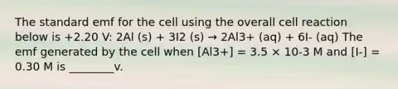 The standard emf for the cell using the overall cell reaction below is +2.20 V: 2Al (s) + 3I2 (s) → 2Al3+ (aq) + 6I- (aq) The emf generated by the cell when [Al3+] = 3.5 × 10-3 M and [I-] = 0.30 M is ________v.