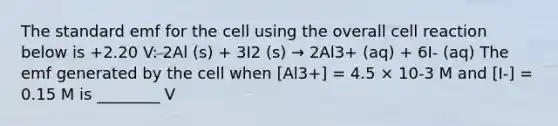 The standard emf for the cell using the overall cell reaction below is +2.20 V: 2Al (s) + 3I2 (s) → 2Al3+ (aq) + 6I- (aq) The emf generated by the cell when [Al3+] = 4.5 × 10-3 M and [I-] = 0.15 M is ________ V