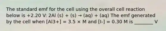 The standard emf for the cell using the overall cell reaction below is +2.20 V: 2Al (s) + (s) → (aq) + (aq) The emf generated by the cell when [Al3+] = 3.5 × M and [I-] = 0.30 M is ________ V