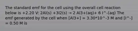 The standard emf for the cell using the overall cell reaction below is +2.20 V: 2Al(s) +3I2(s) → 2 Al3+(aq)+ 6 I^-(aq) The emf generated by the cell when [Al3+] = 3.30*10^-3 M and [I^-] = 0.50 M is