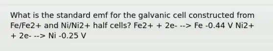 What is the standard emf for the galvanic cell constructed from Fe/Fe2+ and Ni/Ni2+ half cells? Fe2+ + 2e- --> Fe -0.44 V Ni2+ + 2e- --> Ni -0.25 V