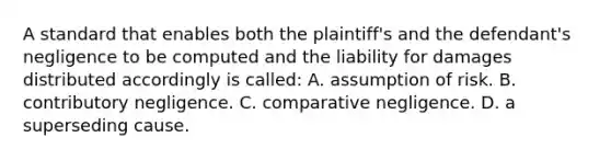 A standard that enables both the plaintiff's and the defendant's negligence to be computed and the liability for damages distributed accordingly is called: A. assumption of risk. B. contributory negligence. C. comparative negligence. D. a superseding cause.