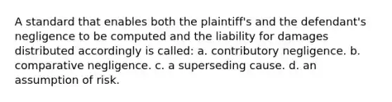 A standard that enables both the plaintiff's and the defendant's negligence to be computed and the liability for damages distributed accordingly is called: a. contributory negligence. b. comparative negligence. c. a superseding cause. d. an assumption of risk.