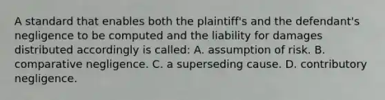 A standard that enables both the plaintiff's and the defendant's negligence to be computed and the <a href='https://www.questionai.com/knowledge/kHpnacKedo-liability-for-damages' class='anchor-knowledge'>liability for damages</a> distributed accordingly is called: A. assumption of risk. B. comparative negligence. C. a superseding cause. D. contributory negligence.