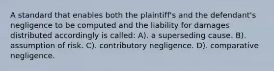 A standard that enables both the plaintiff's and the defendant's negligence to be computed and the liability for damages distributed accordingly is called: A). a superseding cause. B). assumption of risk. C). contributory negligence. D). comparative negligence.