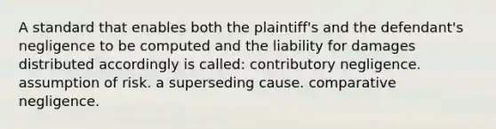 A standard that enables both the plaintiff's and the defendant's negligence to be computed and the liability for damages distributed accordingly is called: contributory negligence. assumption of risk. a superseding cause. comparative negligence.