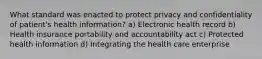 What standard was enacted to protect privacy and confidentiality of patient's health information? a) Electronic health record b) Health insurance portability and accountability act c) Protected health information d) Integrating the health care enterprise