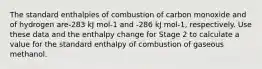 The standard enthalpies of combustion of carbon monoxide and of hydrogen are-283 kJ mol-1 and -286 kJ mol-1, respectively. Use these data and the enthalpy change for Stage 2 to calculate a value for the standard enthalpy of combustion of gaseous methanol.